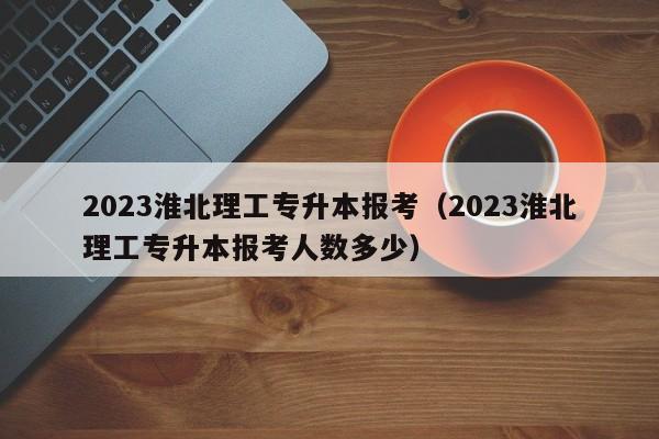 2023淮北理工专升本报考（2023淮北理工专升本报考人数多少）