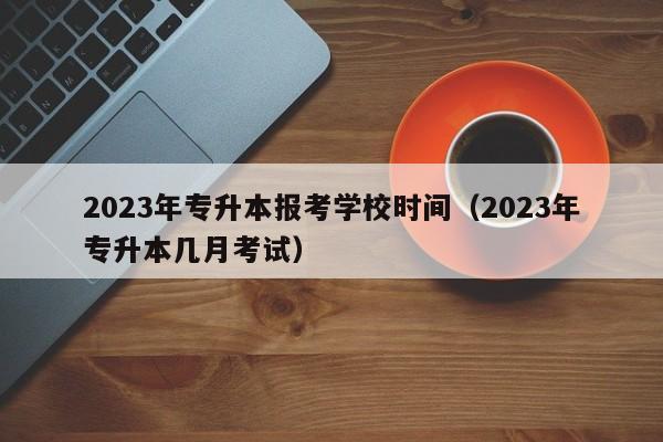 2023年专升本报考学校时间（2023年专升本几月考试）