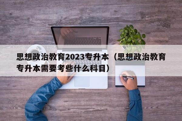 思想政治教育2023专升本（思想政治教育专升本需要考些什么科目）