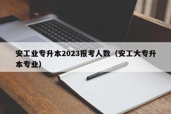 安工业专升本2023报考人数（安工大专升本专业）