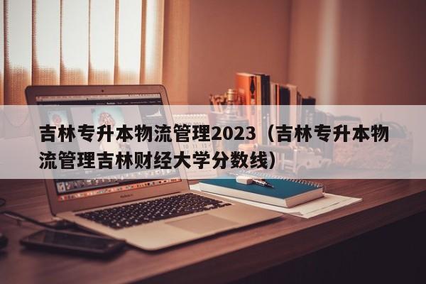 吉林专升本物流管理2023（吉林专升本物流管理吉林财经大学分数线）