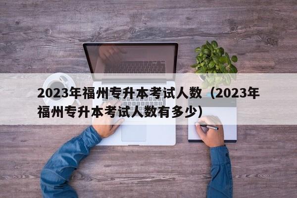 2023年福州专升本考试人数（2023年福州专升本考试人数有多少）