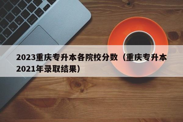 2023重庆专升本各院校分数（重庆专升本2021年录取结果）