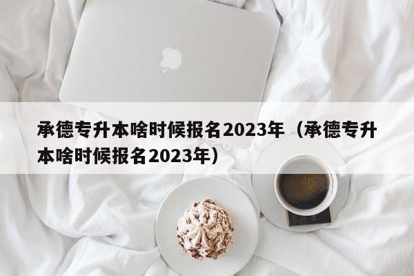 承德专升本啥时候报名2023年（承德专升本啥时候报名2023年）