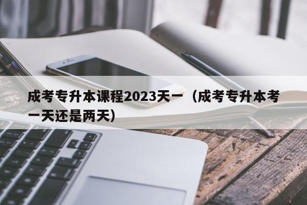 成考专升本课程2023天一（成考专升本考一天还是两天）