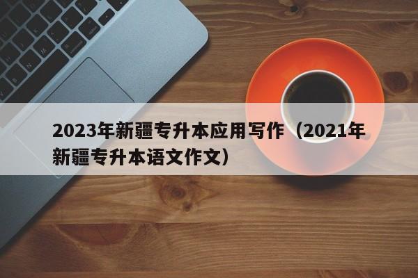 2023年新疆专升本应用写作（2021年新疆专升本语文作文）