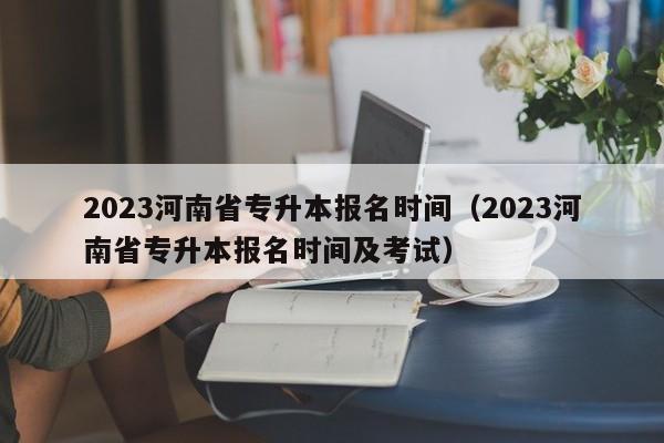 2023河南省专升本报名时间（2023河南省专升本报名时间及考试）