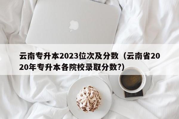 云南专升本2023位次及分数（云南省2020年专升本各院校录取分数?）