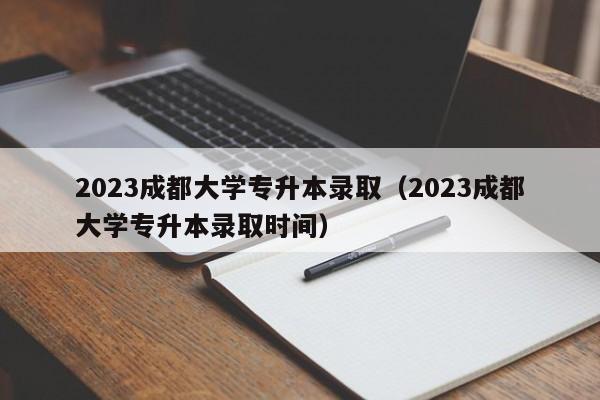 2023成都大学专升本录取（2023成都大学专升本录取时间）