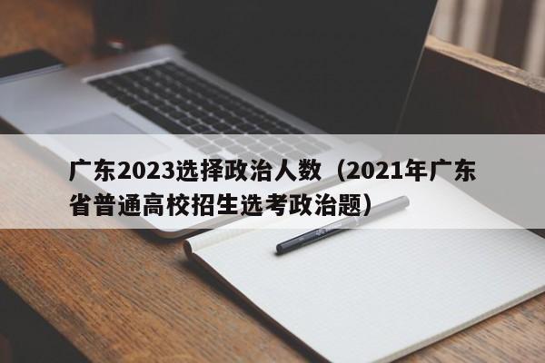 广东2023选择政治人数（2021年广东省普通高校招生选考政治题）