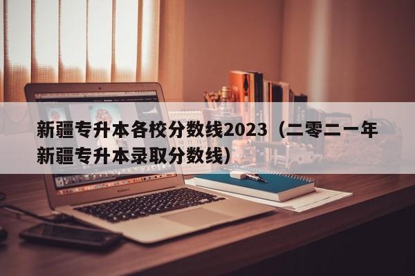 新疆专升本各校分数线2023（二零二一年新疆专升本录取分数线）