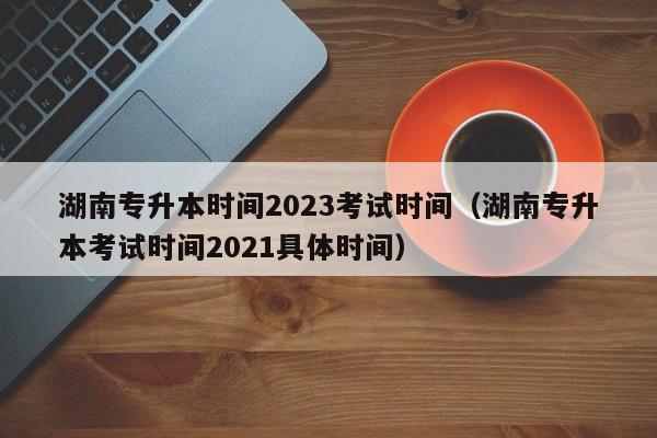 湖南专升本时间2023考试时间（湖南专升本考试时间2021具体时间）