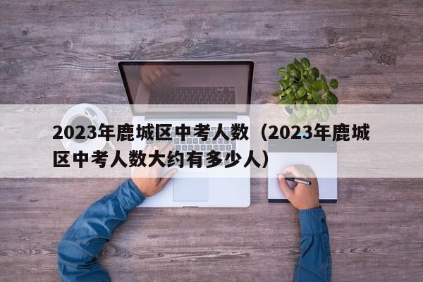 2023年鹿城区中考人数（2023年鹿城区中考人数大约有多少人）