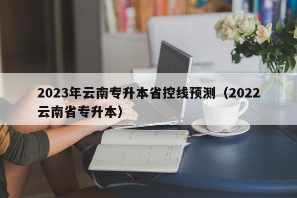 2023年云南专升本省控线预测（2022云南省专升本）