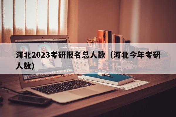 河北2023考研报名总人数（河北今年考研人数）