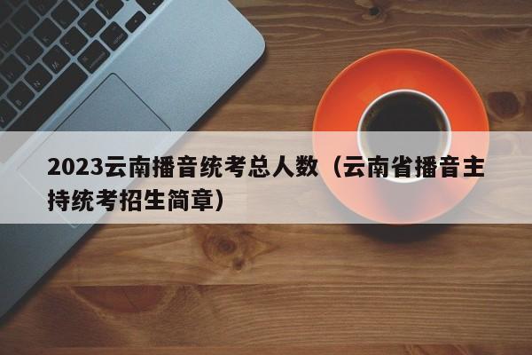 2023云南播音统考总人数（云南省播音主持统考招生简章）