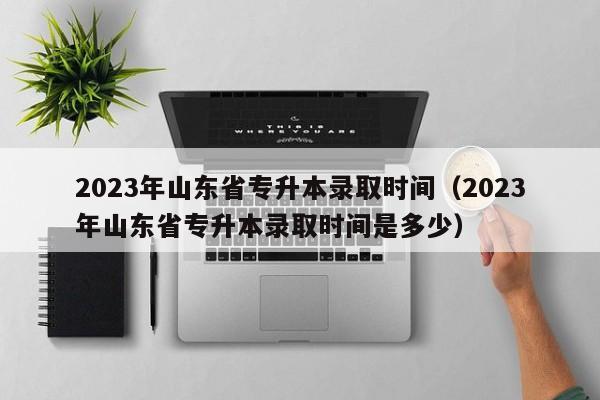 2023年山东省专升本录取时间（2023年山东省专升本录取时间是多少）