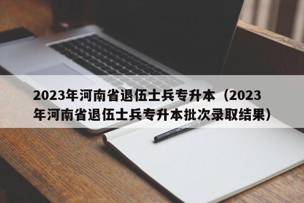 2023年河南省退伍士兵专升本（2023年河南省退伍士兵专升本批次录取结果）