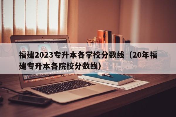 福建2023专升本各学校分数线（20年福建专升本各院校分数线）