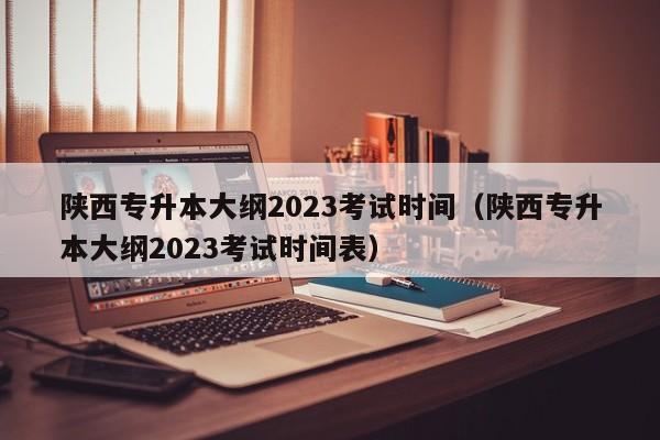 陕西专升本大纲2023考试时间（陕西专升本大纲2023考试时间表）