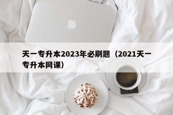 天一专升本2023年必刷题（2021天一专升本网课）