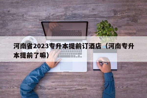 河南省2023专升本提前订酒店（河南专升本提前了嘛）