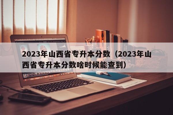 2023年山西省专升本分数（2023年山西省专升本分数啥时候能查到）