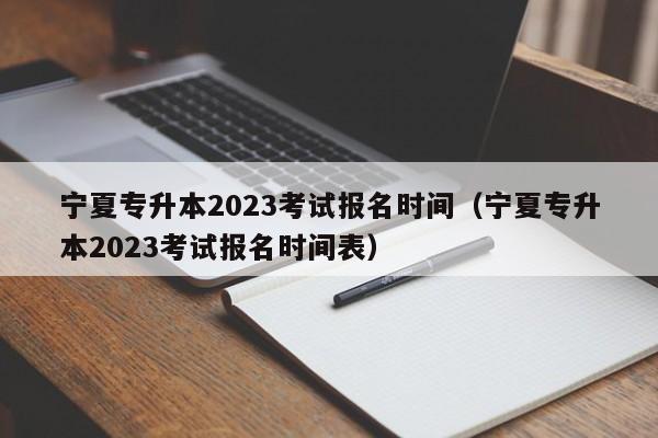 宁夏专升本2023考试报名时间（宁夏专升本2023考试报名时间表）