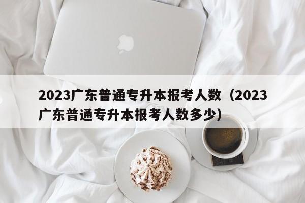 2023广东普通专升本报考人数（2023广东普通专升本报考人数多少）