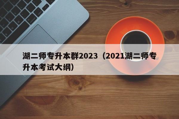 湖二师专升本群2023（2021湖二师专升本考试大纲）