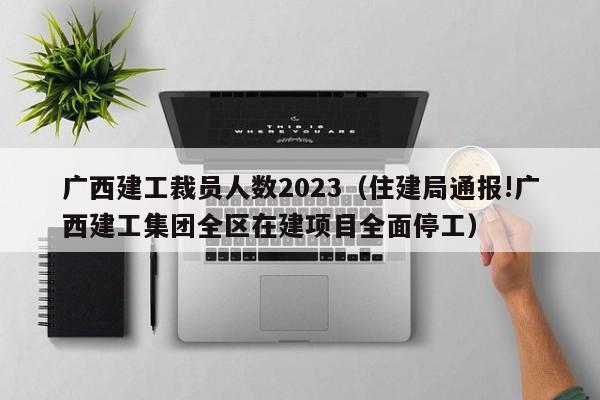 广西建工裁员人数2023（住建局通报!广西建工集团全区在建项目全面停工）