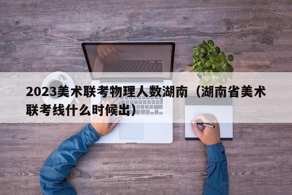 2023美术联考物理人数湖南（湖南省美术联考线什么时候出）