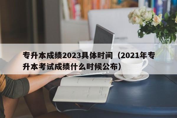 专升本成绩2023具体时间（2021年专升本考试成绩什么时候公布）