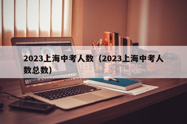 2023上海中考人数（2023上海中考人数总数）