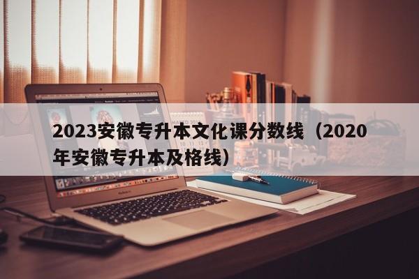 2023安徽专升本文化课分数线（2020年安徽专升本及格线）