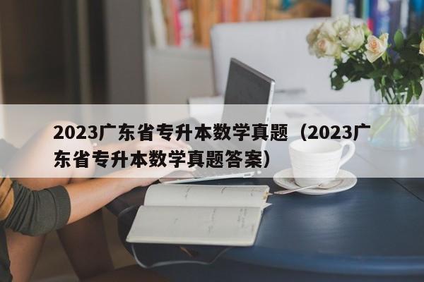 2023广东省专升本数学真题（2023广东省专升本数学真题答案）