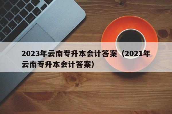 2023年云南专升本会计答案（2021年云南专升本会计答案）