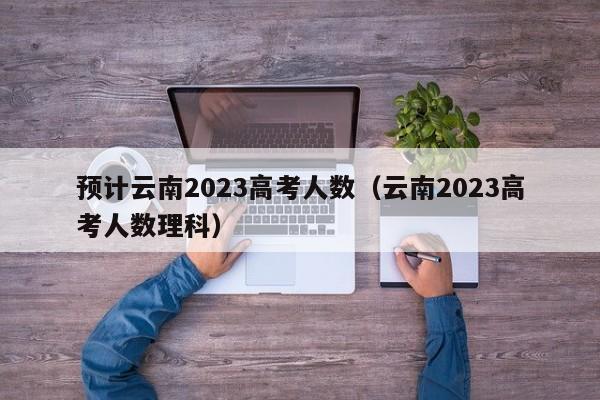 预计云南2023高考人数（云南2023高考人数理科）