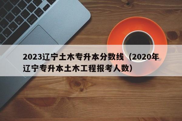 2023辽宁土木专升本分数线（2020年辽宁专升本土木工程报考人数）