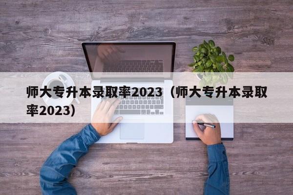 师大专升本录取率2023（师大专升本录取率2023）