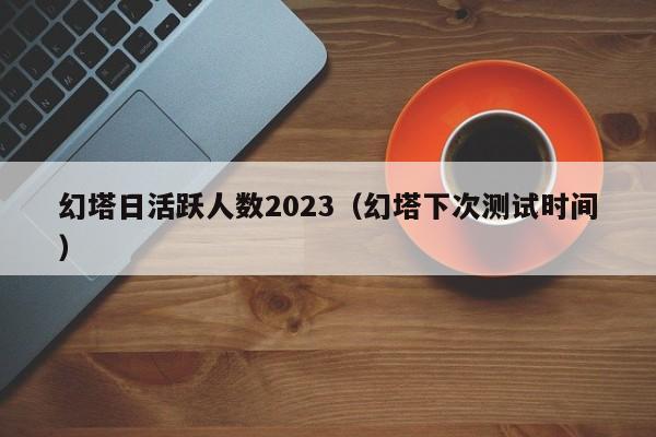 幻塔日活跃人数2023（幻塔下次测试时间）