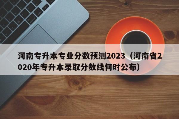 河南专升本专业分数预测2023（河南省2020年专升本录取分数线何时公布）