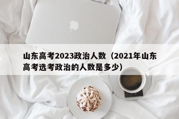 山东高考2023政治人数（2021年山东高考选考政治的人数是多少）