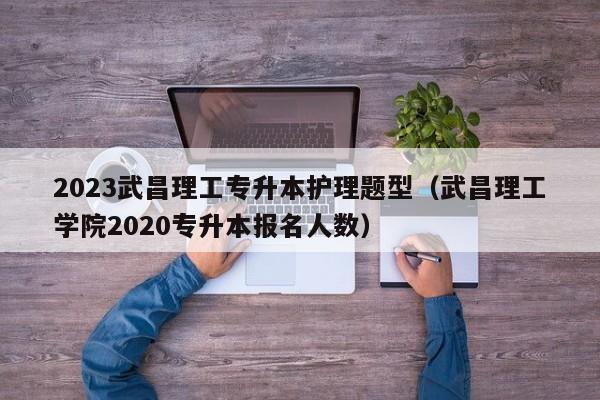 2023武昌理工专升本护理题型（武昌理工学院2020专升本报名人数）