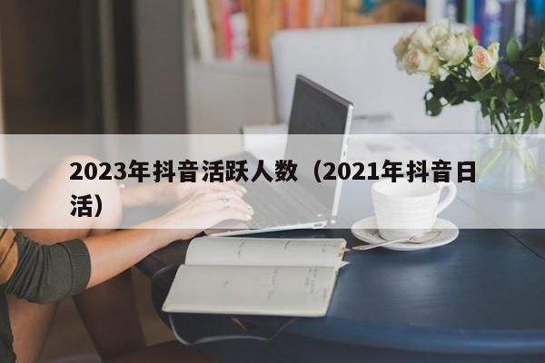 2023年抖音活跃人数（2021年抖音日活）