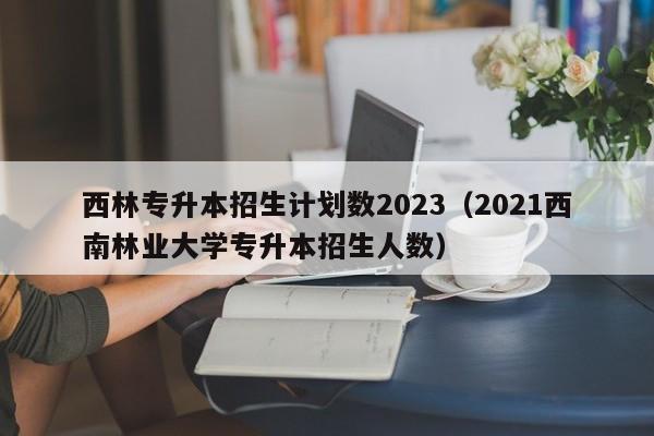 西林专升本招生计划数2023（2021西南林业大学专升本招生人数）