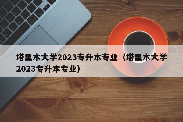 塔里木大学2023专升本专业（塔里木大学2023专升本专业）