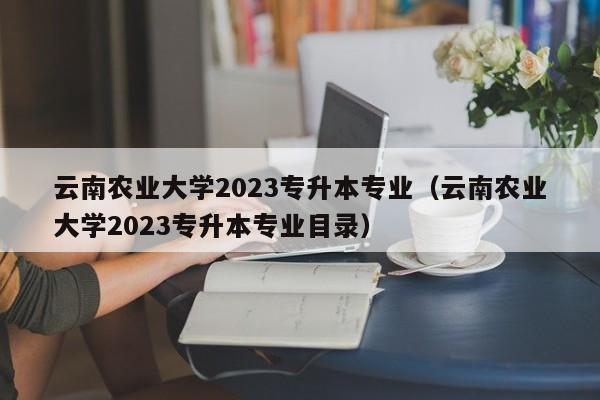 云南农业大学2023专升本专业（云南农业大学2023专升本专业目录）