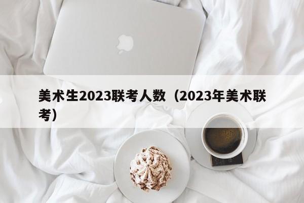 美术生2023联考人数（2023年美术联考）