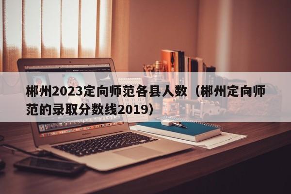 郴州2023定向师范各县人数（郴州定向师范的录取分数线2019）